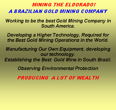 Caixa de texto: 	MINING THE ELDORADO!A BRAZILIAN GOLD MINING COMPANYWorking to be the best Gold Mining Company in South America.Developing a Higher Technology, Required forthe Best Gold Mining Operations in the World.Manufacturing Our Own Equipment, developing our technology. Establishing the Best  Gold Mine in South Brazil.Observing Environmental Protection PRODUCING  A LOT OF WEALTH